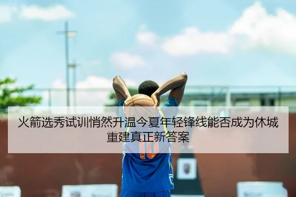 火箭选秀试训悄然升温今夏年轻锋线能否成为休城重建真正新答案